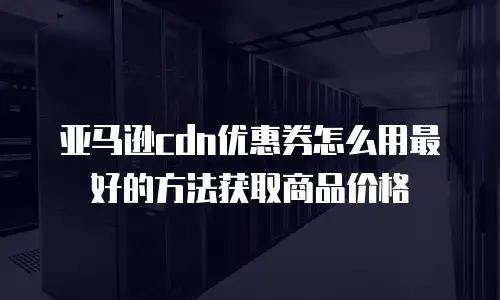 亚马逊cdn优惠券怎么用最好的方法获取商品价格