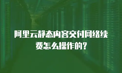 阿里云静态内容交付网络续费怎么操作的？