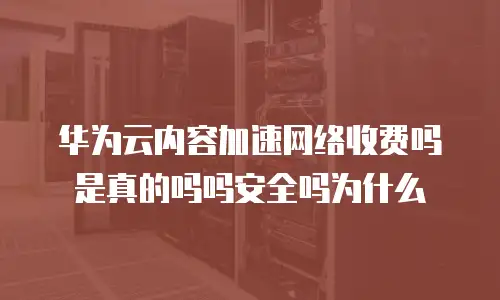 华为云内容加速网络收费吗是真的吗吗安全吗为什么