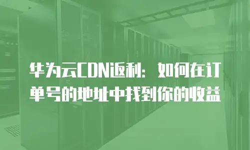 华为云CDN返利：如何在订单号的地址中找到你的收益