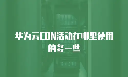 华为云CDN活动在哪里使用的多一些