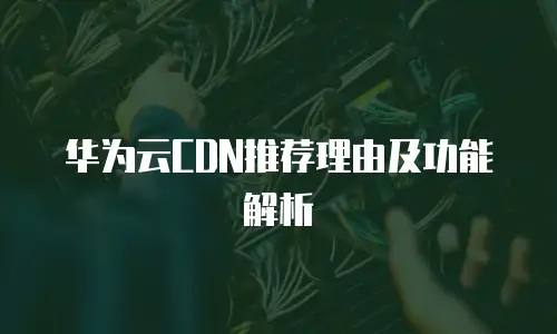 华为云CDN推荐理由及功能解析