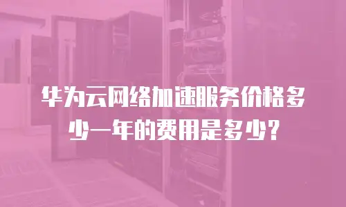 华为云网络加速服务价格多少一年的费用是多少？
