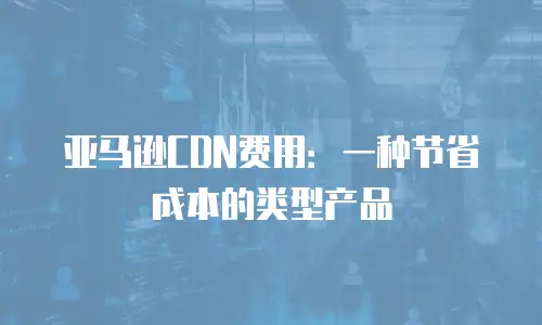 亚马逊CDN费用：一种节省成本的类型产品