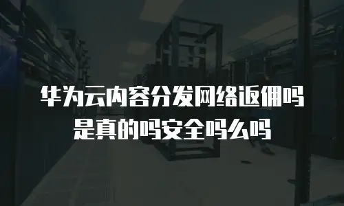 华为云内容分发网络返佣吗是真的吗安全吗么吗