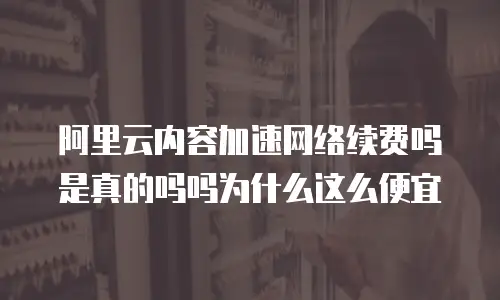 阿里云内容加速网络续费吗是真的吗吗为什么这么便宜