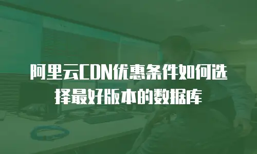 阿里云CDN优惠条件如何选择最好版本的数据库