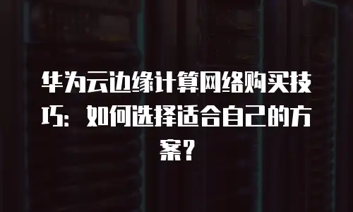 华为云边缘计算网络购买技巧：如何选择适合自己的方案？