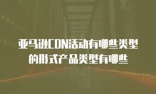 亚马逊CDN活动有哪些类型的形式产品类型有哪些