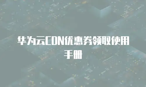 华为云CDN优惠券领取使用手册
