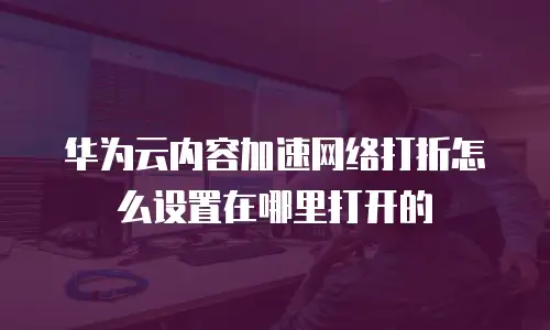 华为云内容加速网络打折怎么设置在哪里打开的