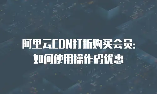 阿里云CDN打折购买会员：如何使用操作码优惠