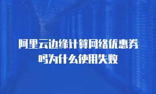 阿里云边缘计算网络优惠券吗为什么使用失败