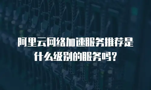 阿里云网络加速服务推荐是什么级别的服务吗？