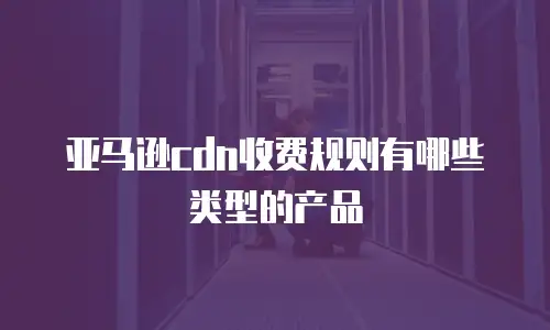 亚马逊cdn收费规则有哪些类型的产品