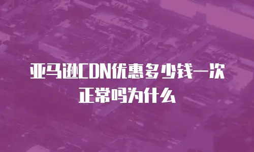 亚马逊CDN优惠多少钱一次正常吗为什么
