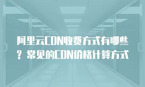 阿里云CDN收费方式有哪些? 常见的CDN价格计算方式