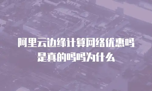 阿里云边缘计算网络优惠吗是真的吗吗为什么