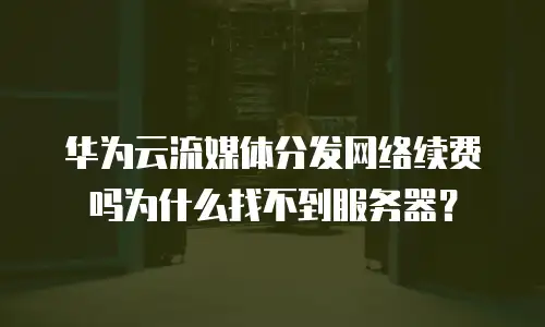 华为云流媒体分发网络续费吗为什么找不到服务器？