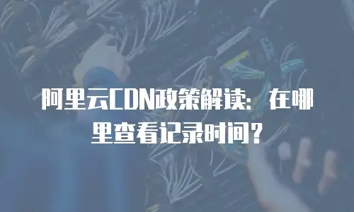 阿里云CDN政策解读：在哪里查看记录时间？