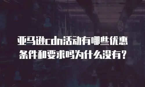 亚马逊cdn活动有哪些优惠条件和要求吗为什么没有？