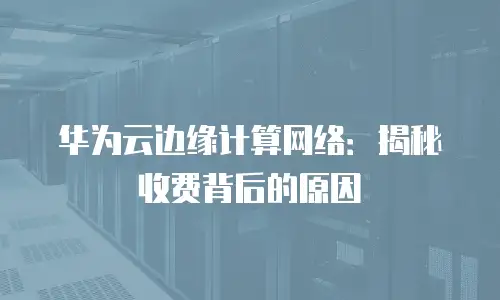 华为云边缘计算网络：揭秘收费背后的原因