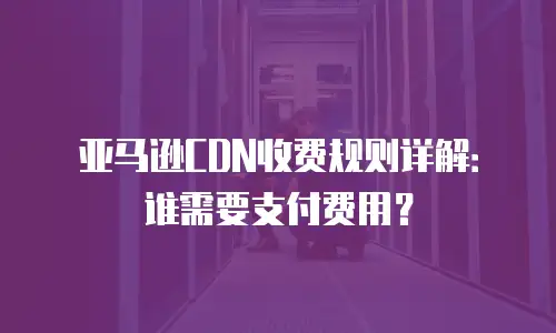 亚马逊CDN收费规则详解：谁需要支付费用？