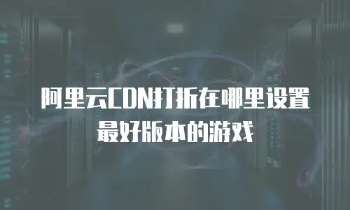 阿里云CDN打折在哪里设置最好版本的游戏