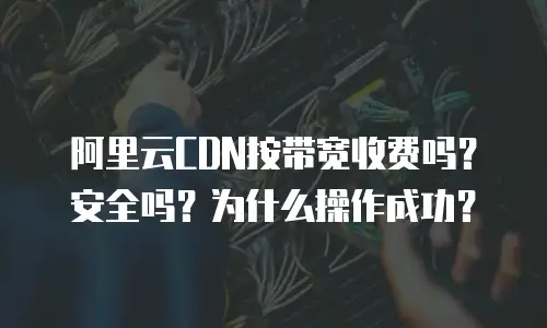 阿里云CDN按带宽收费吗？安全吗？为什么操作成功？