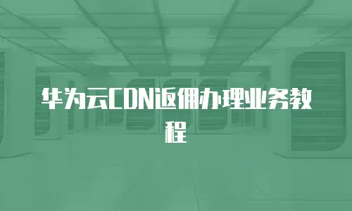 华为云CDN返佣办理业务教程