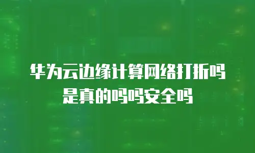 华为云边缘计算网络打折吗是真的吗吗安全吗