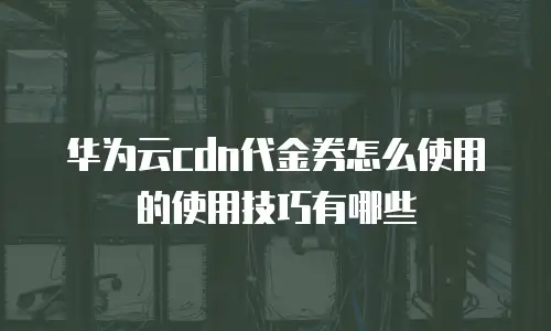 华为云cdn代金券怎么使用的使用技巧有哪些