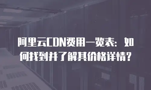 阿里云CDN费用一览表：如何找到并了解其价格详情？