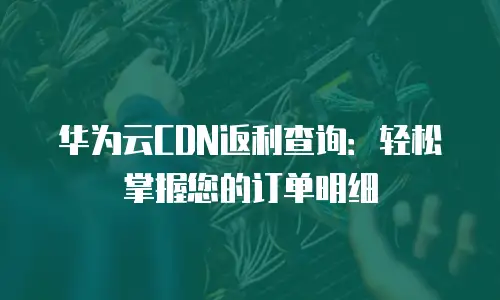 华为云CDN返利查询：轻松掌握您的订单明细