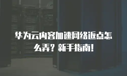 华为云内容加速网络返点怎么弄？新手指南！