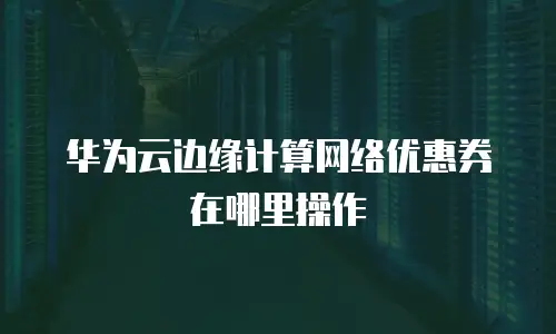 华为云边缘计算网络优惠券在哪里操作
