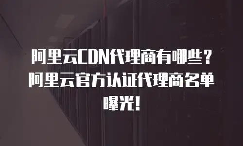 阿里云CDN代理商有哪些？阿里云官方认证代理商名单曝光！