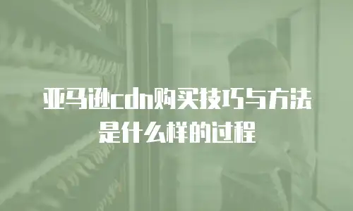 亚马逊cdn购买技巧与方法是什么样的过程