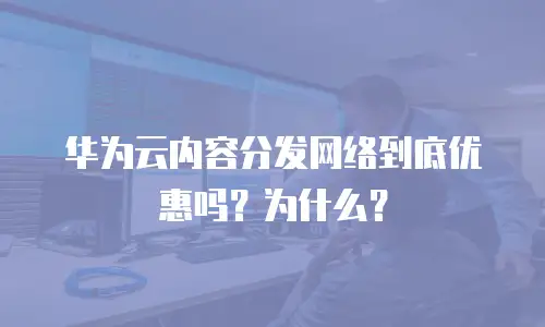 华为云内容分发网络到底优惠吗？为什么？