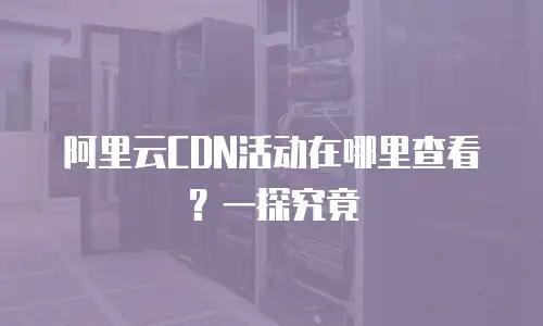阿里云CDN活动在哪里查看？一探究竟