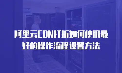 阿里云CDN打折如何使用最好的操作流程设置方法