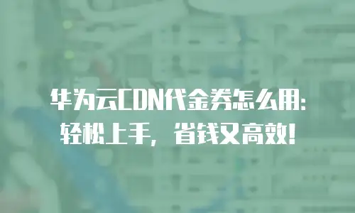 华为云CDN代金券怎么用：轻松上手，省钱又高效！