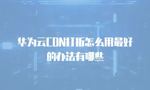 华为云CDN打折怎么用最好的办法有哪些