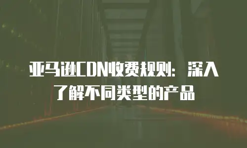 亚马逊CDN收费规则：深入了解不同类型的产品