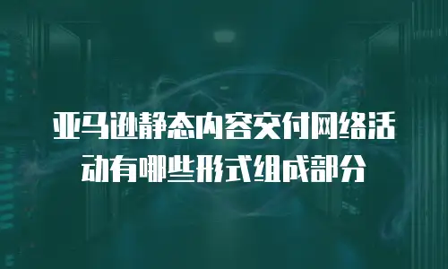 亚马逊静态内容交付网络活动有哪些形式组成部分