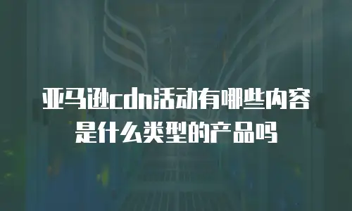 亚马逊cdn活动有哪些内容是什么类型的产品吗