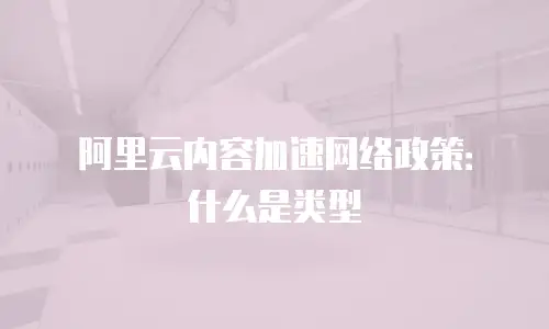 阿里云内容加速网络政策：什么是类型