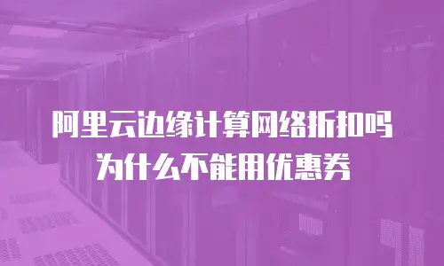 阿里云边缘计算网络折扣吗为什么不能用优惠券