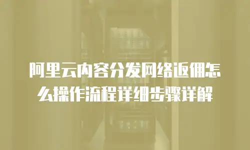 阿里云内容分发网络返佣怎么操作流程详细步骤详解