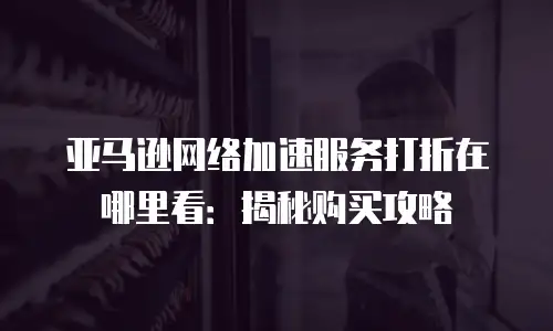 亚马逊网络加速服务打折在哪里看：揭秘购买攻略